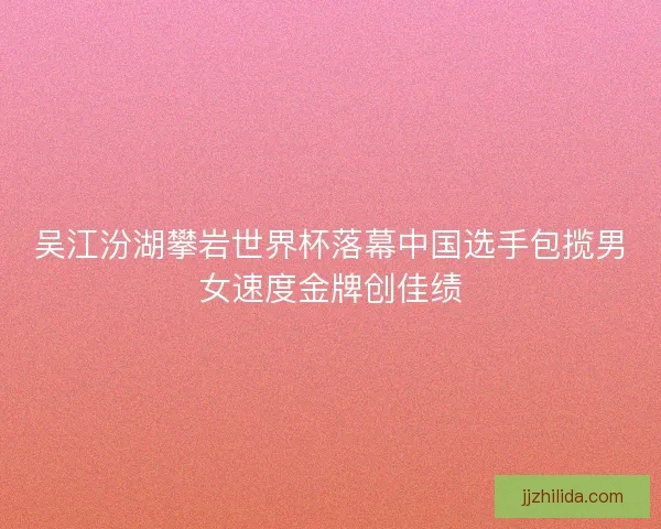 吴江汾湖攀岩世界杯落幕中国选手包揽男女速度金牌创佳绩