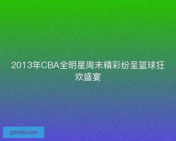 2013年CBA全明星周末精彩纷呈篮球狂欢盛宴