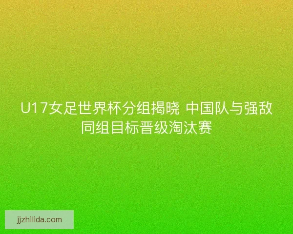 U17女足世界杯分组揭晓 中国队与强敌同组目标晋级淘汰赛