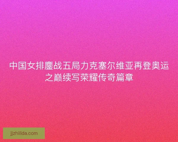 中国女排鏖战五局力克塞尔维亚再登奥运之巅续写荣耀传奇篇章