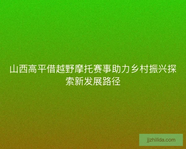 山西高平借越野摩托赛事助力乡村振兴探索新发展路径