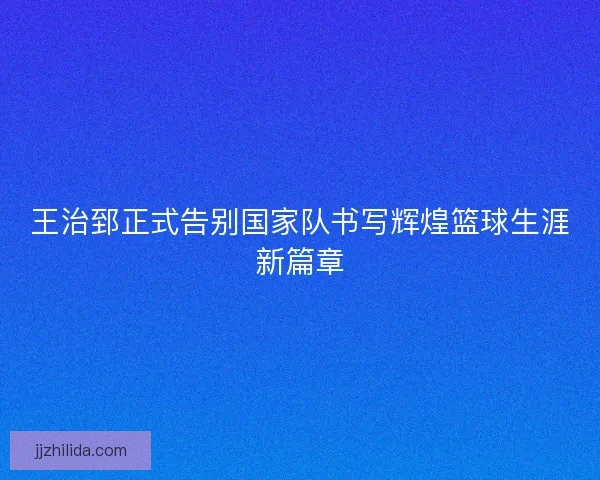 王治郅正式告别国家队书写辉煌篮球生涯新篇章