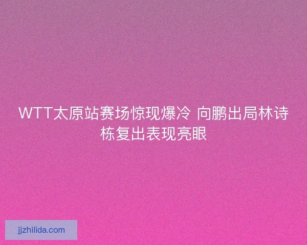 WTT太原站赛场惊现爆冷 向鹏出局林诗栋复出表现亮眼