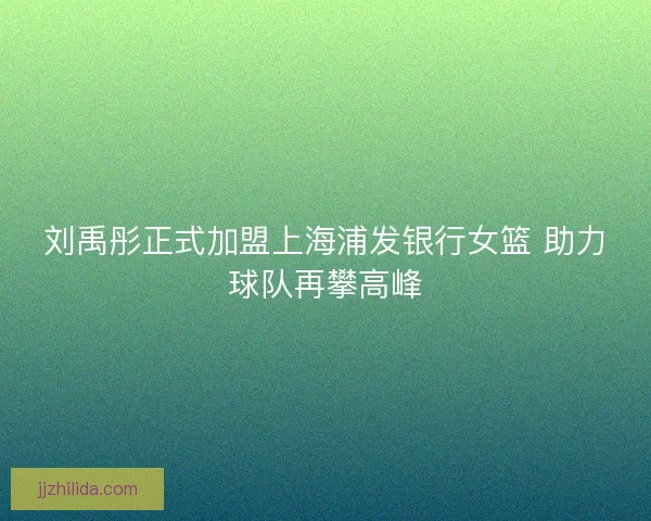 刘禹彤正式加盟上海浦发银行女篮 助力球队再攀高峰