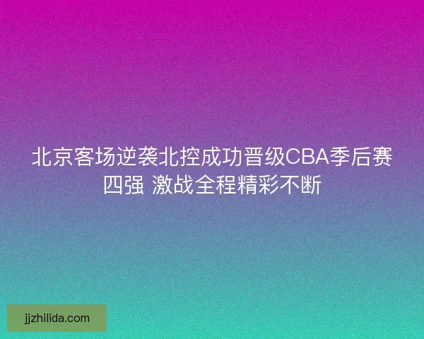 北京客场逆袭北控成功晋级CBA季后赛四强 激战全程精彩不断 北京客场逆袭北控成功晋级CBA季后赛四强 激战全程精彩不断
