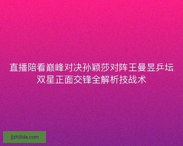 直播陪看巅峰对决孙颖莎对阵王曼昱乒坛双星正面交锋全解析技战术
