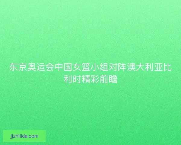 东京奥运会中国女篮小组对阵澳大利亚比利时精彩前瞻
