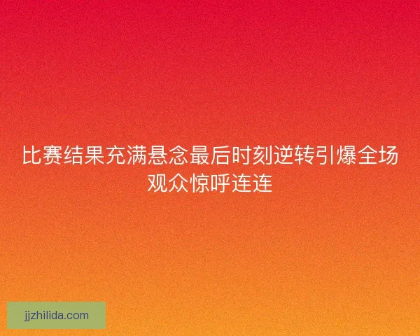 比赛结果充满悬念最后时刻逆转引爆全场观众惊呼连连