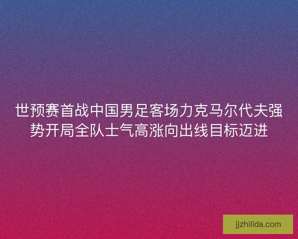 世预赛首战中国男足客场力克马尔代夫强势开局全队士气高涨向出线目标迈进