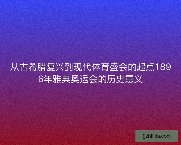 从古希腊复兴到现代体育盛会的起点1896年雅典奥运会的历史意义