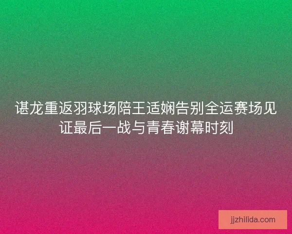 谌龙重返羽球场陪王适娴告别全运赛场见证最后一战与青春谢幕时刻