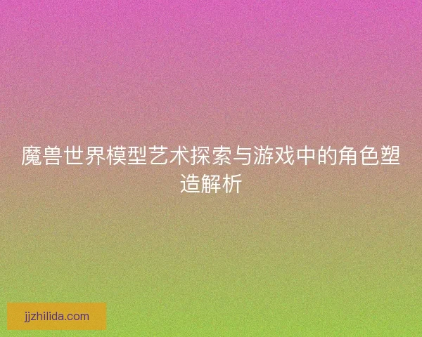 魔兽世界模型艺术探索与游戏中的角色塑造解析