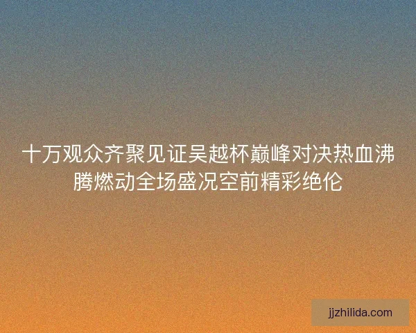 十万观众齐聚见证吴越杯巅峰对决热血沸腾燃动全场盛况空前精彩绝伦