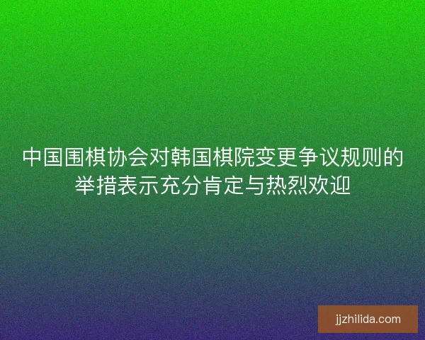 中国围棋协会对韩国棋院变更争议规则的举措表示充分肯定与热烈欢迎 中国围棋协会对韩国棋院变更争议规则的举措表示充分肯定与热烈欢迎